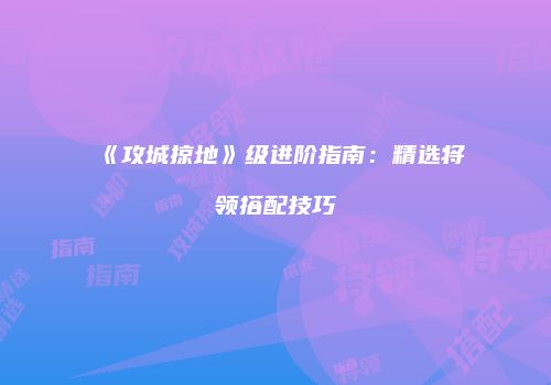 《攻城掠地》级进阶指南：精选将领搭配技巧