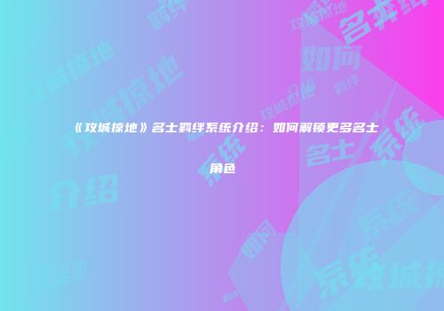 《攻城掠地》名士羁绊系统介绍：如何解锁更多名士角色