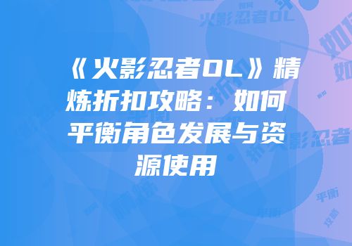 《火影忍者OL》精炼折扣攻略：如何平衡角色发展与资源使用