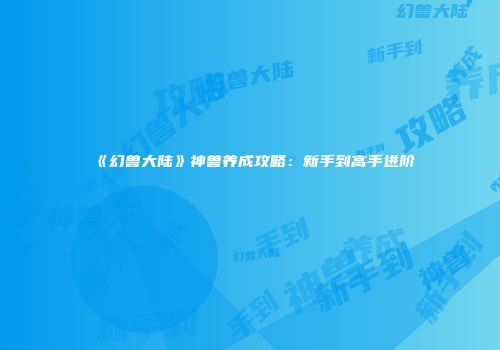 《幻兽大陆》神兽养成攻略：新手到高手进阶