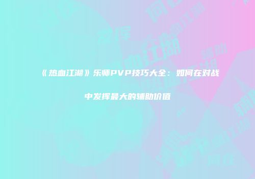 《热血江湖》乐师PVP技巧大全：如何在对战中发挥最大的辅助价值