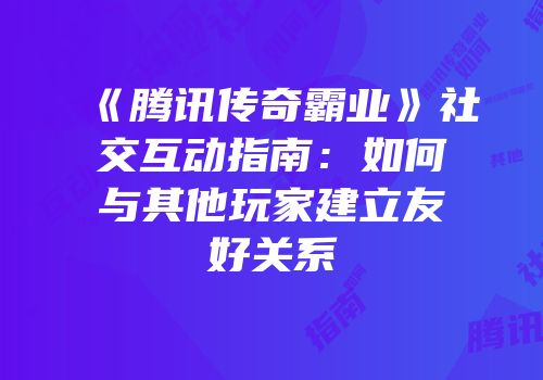 《腾讯传奇霸业》社交互动指南:如何与其他玩家建立友好关系