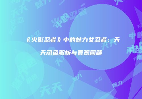 《火影忍者》中的魅力女忍者：天天角色解析与表现回顾