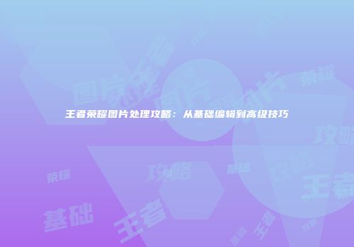 王者荣耀图片处理攻略：从基础编辑到高级技巧