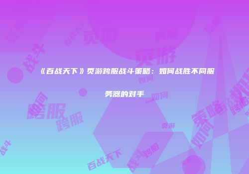《百战天下》页游跨服战斗策略：如何战胜不同服务器的对手