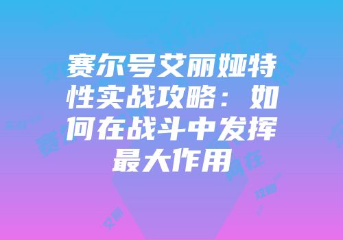 赛尔号艾丽娅特性实战攻略：如何在战斗中发挥最大作用