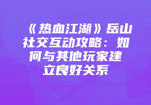 《热血江湖》岳山社交互动攻略：如何与其他玩家建立良好关系