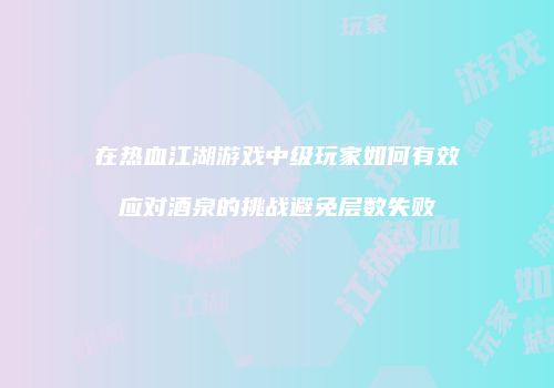 在热血江湖游戏中级玩家如何有效应对酒泉的挑战避免层数失败