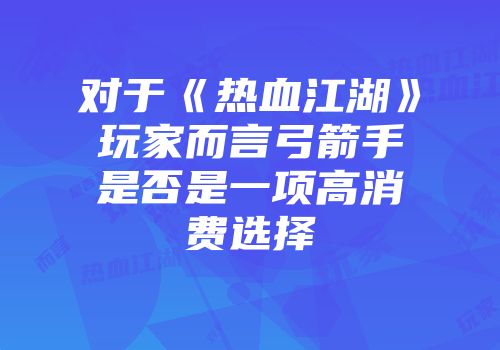 对于《热血江湖》玩家而言弓箭手是否是一项高消费选择