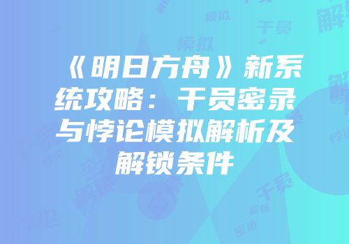 《明日方舟》新系统攻略：干员密录与悖论模拟解析及解锁条件