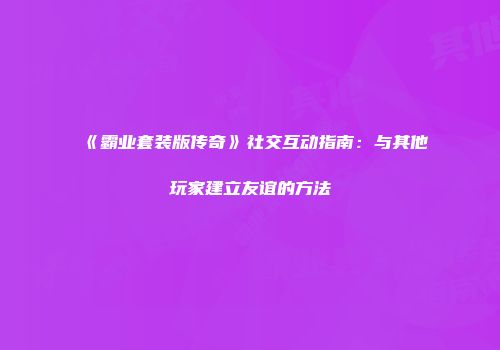 《霸业套装版传奇》社交互动指南:与其他玩家建立友谊的方法