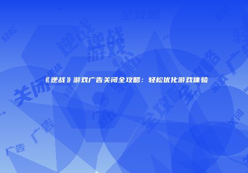 《逆战》游戏广告关闭全攻略：轻松优化游戏体验