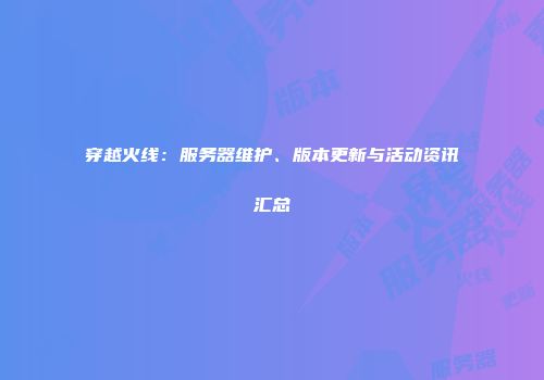 穿越火线：服务器维护、版本更新与活动资讯汇总