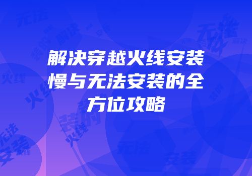 解决穿越火线安装慢与无法安装的全方位攻略