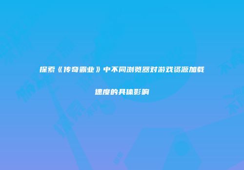 探索《传奇霸业》中不同浏览器对游戏资源加载速度的具体影响