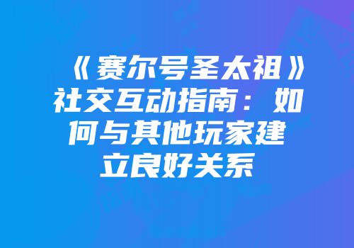 《赛尔号圣太祖》社交互动指南：如何与其他玩家建立良好关系
