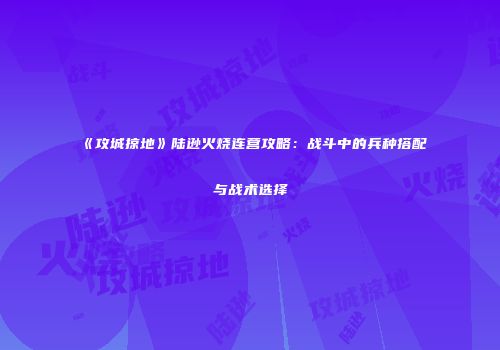 《攻城掠地》陆逊火烧连营攻略：战斗中的兵种搭配与战术选择