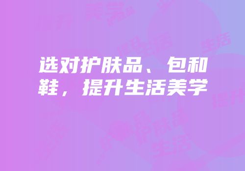 选对护肤品、包和鞋，提升生活美学