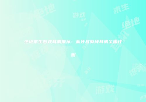 绝地求生游戏耳机推荐：蓝牙与有线耳机全面评测