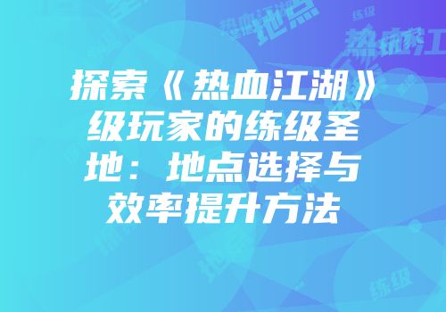 探索《热血江湖》级玩家的练级圣地：地点选择与效率提升方法