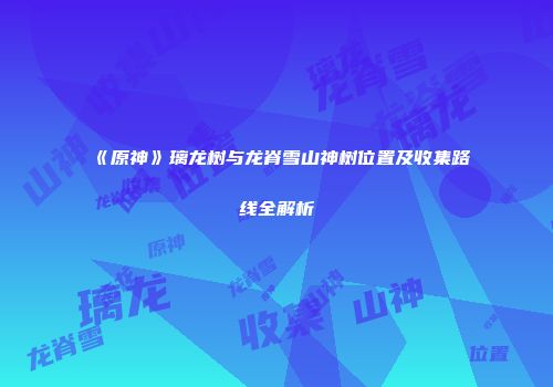 《原神》璃龙树与龙脊雪山神树位置及收集路线全解析