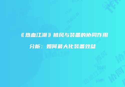 《热血江湖》披风与装备的协同作用分析：如何最大化装备效益