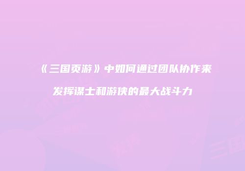 《三国页游》中如何通过团队协作来发挥谋士和游侠的最大战斗力