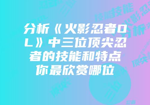 分析《火影忍者OL》中三位顶尖忍者的技能和特点你最欣赏哪位
