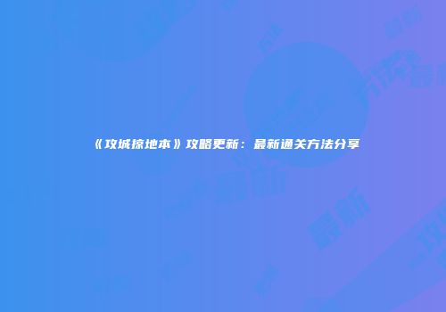 《攻城掠地本》攻略更新：最新通关方法分享