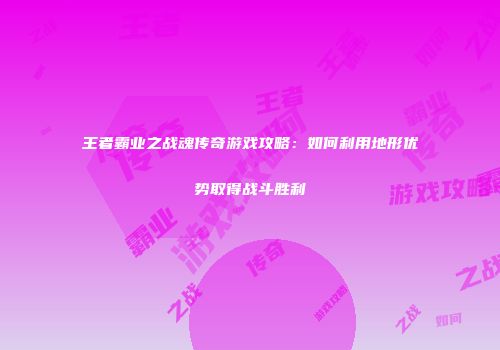 王者霸业之战魂传奇游戏攻略：如何利用地形优势取得战斗胜利