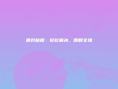 派对秘籍：轻松破冰，嗨翻全场