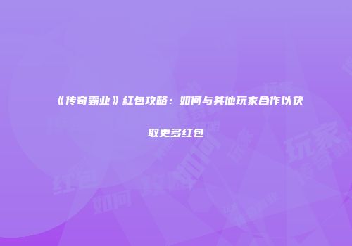 《传奇霸业》红包攻略:如何与其他玩家合作以获取更多红包