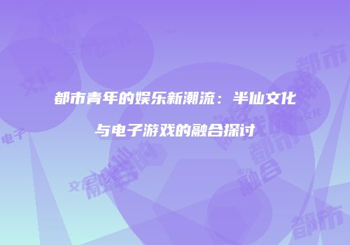 都市青年的娱乐新潮流：半仙文化与电子游戏的融合探讨
