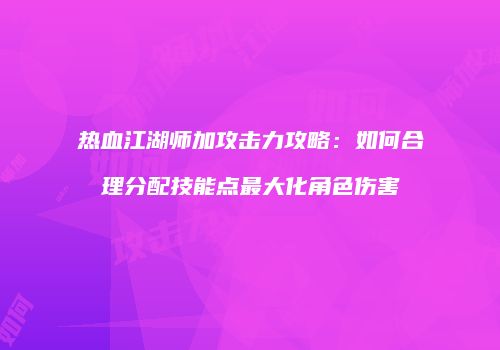 热血江湖师加攻击力攻略：如何合理分配技能点最大化角色伤害
