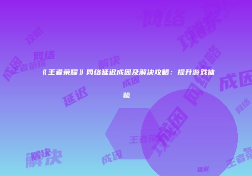 《王者荣耀》网络延迟成因及解决攻略：提升游戏体验