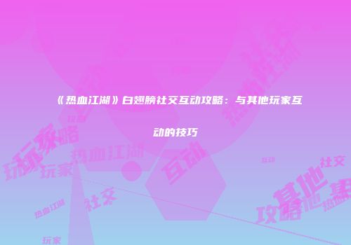 《热血江湖》白翅膀社交互动攻略：与其他玩家互动的技巧