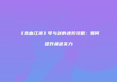 《热血江湖》琴与剑的进阶攻略：如何提升角色实力