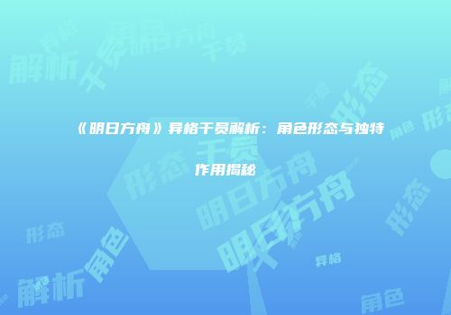 《明日方舟》异格干员解析：角色形态与独特作用揭秘