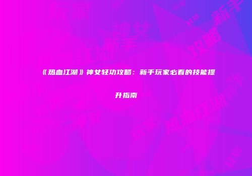 《热血江湖》神女轻功攻略:新手玩家必看的技能提升指南
