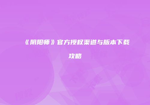《阴阳师》官方授权渠道与版本下载攻略