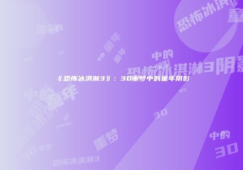 《恐怖冰淇淋3》：3D噩梦中的童年阴影