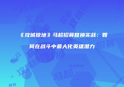《攻城掠地》马超招募替换实战：如何在战斗中最大化英雄潜力