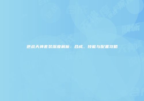 逆战天神套装深度解析：合成、技能与配置攻略