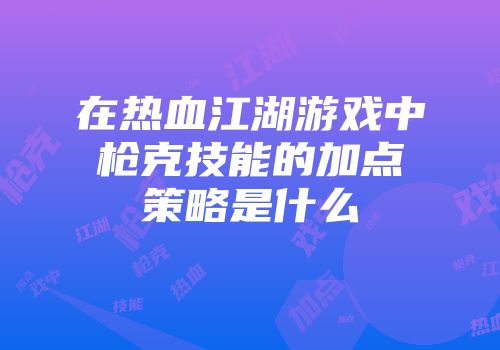 在热血江湖游戏中枪克技能的加点策略是什么