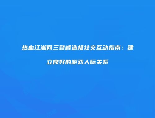 热血江湖网三登峰造极社交互动指南：建立良好的游戏人际关系