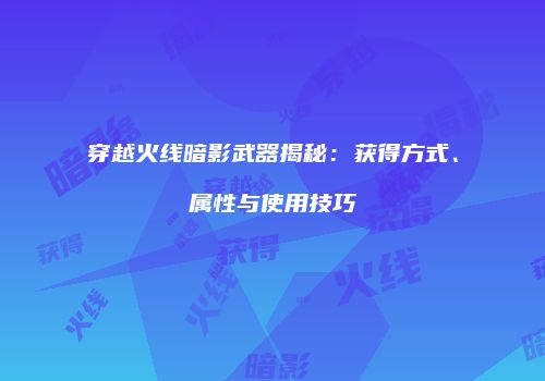 穿越火线暗影武器揭秘：获得方式、属性与使用技巧