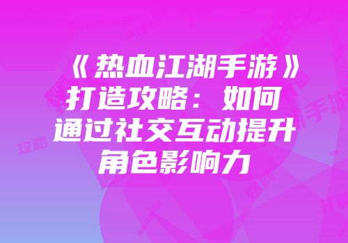 《热血江湖手游》打造攻略：如何通过社交互动提升角色影响力