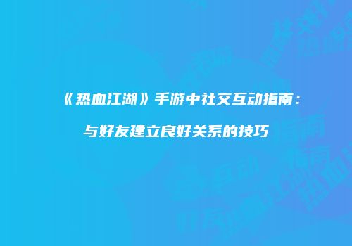 《热血江湖》手游中社交互动指南：与好友建立良好关系的技巧