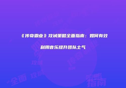《传奇霸业》攻城策略全面指南：如何有效利用音乐提升团队士气