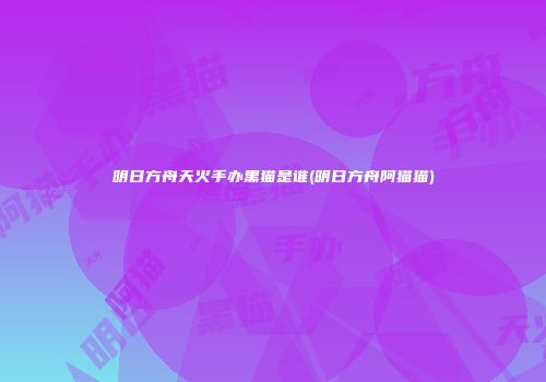 明日方舟天火手办黑猫是谁(明日方舟阿猫猫)